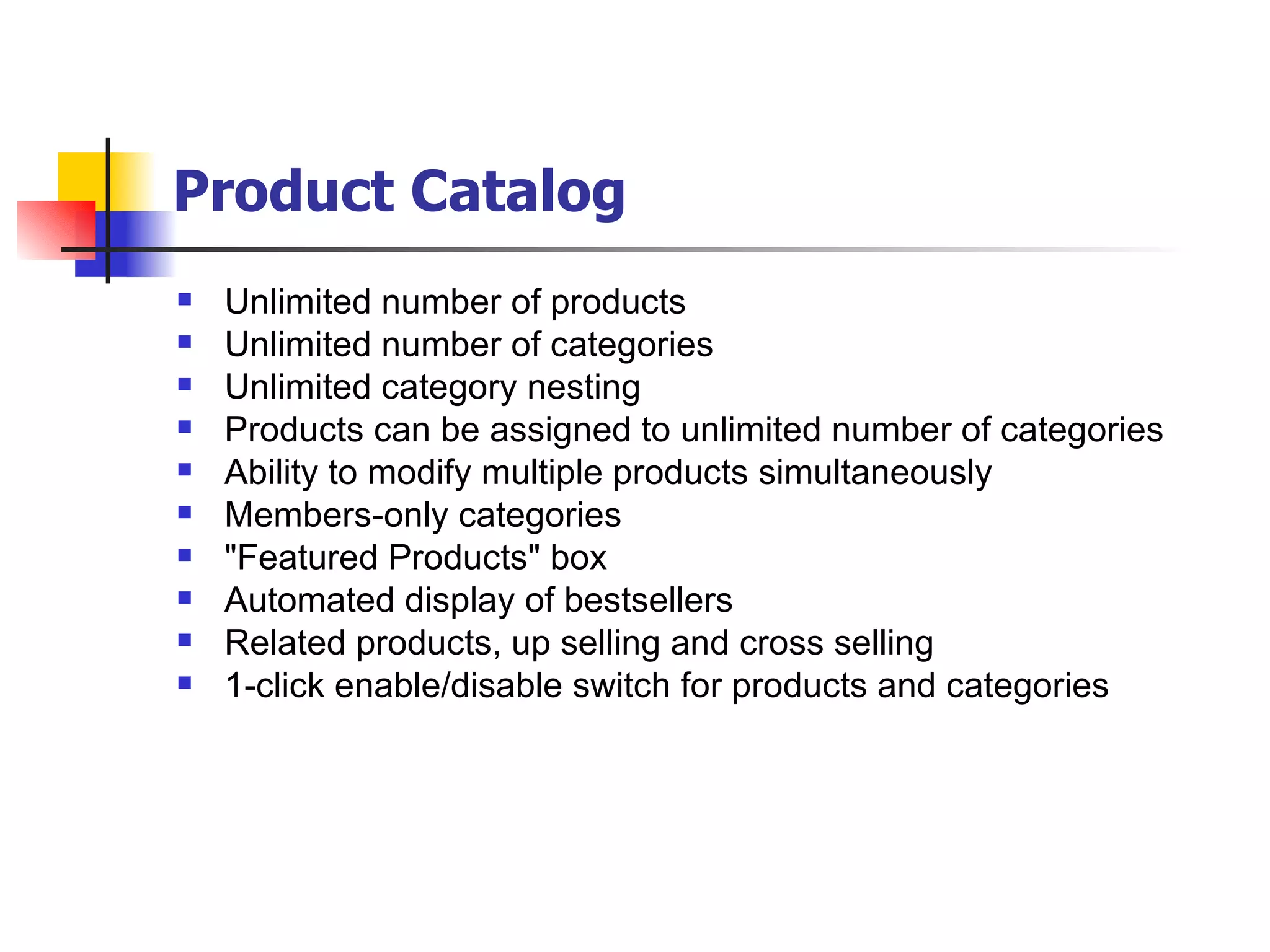 Product Catalog   Unlimited number of products Unlimited number of categories Unlimited category nesting Products can be assigned to unlimited number of categories Ability to modify multiple products simultaneously  Members-only categories "Featured Products" box Automated display of bestsellers Related products, up selling and cross selling 1-click enable/disable switch for products and categories 