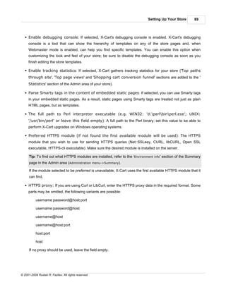 Setting Up Your Store        89



   § Enable debugging console: If selected, X-Cart's debugging console is enabled. X-Cart's debugging
     console is a tool that can show the hierarchy of templates on any of the store pages and, when
     Webmaster mode is enabled, can help you find specific templates. You can enable this option when
     customizing the look and feel of your store; be sure to disable the debugging console as soon as you
     finish editing the store templates.

   § Enable tracking statistics: If selected, X-Cart gathers tracking statistics for your store ('Top paths
     through site', 'Top page views' and 'Shopping cart conversion funnel' sections are added to the '
     Statistics' section of the Admin area of your store).

   § Parse Smarty tags in the content of embedded static pages: If selected, you can use Smarty tags
     in your embedded static pages. As a result, static pages using Smarty tags are treated not just as plain
     HTML pages, but as templates.

   § The full path to Perl interpreter executable (e.g. WIN32: 'd:perlbinperl.exe'; UNIX:
     '/usr/bin/perl' or leave this field empty): A full path to the Perl binary; set this value to be able to
     perform X-Cart upgrades on Windows operating systems.

   § Preferred HTTPS module (if not found the first available module will be used): The HTTPS
     module that you wish to use for sending HTTPS queries (Net::SSLeay, CURL, libCURL, Open SSL
     executable, HTTPS-cli executable). Make sure the desired module is installed on the server.

      Tip: To find out what HTTPS modules are installed, refer to the 'Environment info' section of the Summary
      page in the Admin area (Administration menu->Summary).

      If the module selected to be preferred is unavailable, X-Cart uses the first available HTTPS module that it
      can find.

   § HTTPS proxy: If you are using Curl or LibCurl, enter the HTTPS proxy data in the required format. Some
     parts may be omitted, the following variants are possible:

           username:password@host:port

           username:password@host

           username@host

           username@host:port

           host:port

           host

      If no proxy should be used, leave the field empty.




© 2001-2009 Ruslan R. Fazliev. All rights reserved.
 
