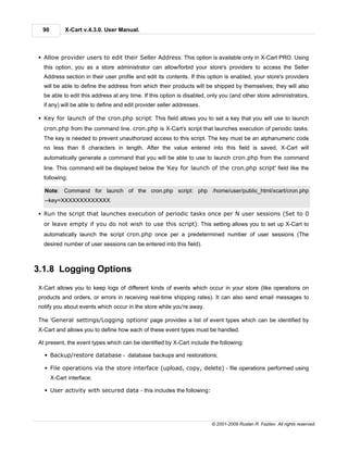 90         X-Cart v.4.3.0. User Manual.



§ Allow provider users to edit their Seller Address: This option is available only in X-Cart PRO. Using
  this option, you as a store administrator can allow/forbid your store's providers to access the Seller
  Address section in their user profile and edit its contents. If this option is enabled, your store's providers
  will be able to define the address from which their products will be shipped by themselves; they will also
  be able to edit this address at any time. If this option is disabled, only you (and other store administrators,
  if any) will be able to define and edit provider seller addresses.

§ Key for launch of the cron.php script: This field allows you to set a key that you will use to launch
  cron.php from the command line. cron.php is X-Cart's script that launches execution of periodic tasks.
  The key is needed to prevent unauthorized access to this script. The key must be an alphanumeric code
  no less than 6 characters in length. After the value entered into this field is saved, X-Cart will
  automatically generate a command that you will be able to use to launch cron.php from the command
  line. This command will be displayed below the 'Key for launch of the cron.php script' field like the
  following:

  Note: Command for launch of the cron.php script: php /home/user/public_html/xcart/cron.php
  --key=XXXXXXXXXXXXX

§ Run the script that launches execution of periodic tasks once per N user sessions (Set to 0
  or leave empty if you do not wish to use this script): This setting allows you to set up X-Cart to
  automatically launch the script cron.php once per a predetermined number of user sessions (The
  desired number of user sessions can be entered into this field).



3.1.8 Logging Options
X-Cart allows you to keep logs of different kinds of events which occur in your store (like operations on
products and orders, or errors in receiving real-time shipping rates). It can also send email messages to
notify you about events which occur in the store while you're away.

The 'General settings/Logging options' page provides a list of event types which can be identified by
X-Cart and allows you to define how each of these event types must be handled.

At present, the event types which can be identified by X-Cart include the following:

  § Backup/restore database - database backups and restorations;

  § File operations via the store interface (upload, copy, delete) - file operations performed using
      X-Cart interface;

  § User activity with secured data - this includes the following:




                                                                        © 2001-2009 Ruslan R. Fazliev. All rights reserved.
 