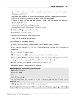 Setting Up Your Store   91



         - password changes (any password changes, including requests for password regeneration using the
           'Forgot password' feature);
         - changes of option values in the General settings section, activation and deactivation of modules;
         - decryption of credit card info, including decryption status (successful/failed);
         - removal of credit card info with the 'Remove Credit Card information' tool from the '
           Summary/Tools' section;
         - administrators' login/logout, failed login attempts;
         - creation/deletion/editing of administrator and provider profiles.

      § Initialization of logs - creation of new log files;

      § Order deletion - removal of orders;

      § Order status modification - order status updates;

      § Orders export - instances of orders export;

      § Product deletion - removal of products;

      § Errors in receiving realtime shipping rates - errors of realtime shipping modules;

      § Online payment processing errors - errors of payment gateways that occur during online payment
        transactions;

      § Debug messages - debug messages;

      § GD extension errors - GDlib function errors and 'function is disabled' messages;

      § Online payment checkout processing notices - notices of successful online payment transactions
        resulting in order statuses changed to 'Processed', 'Pre-authorized' or 'Queued';

      § Errors in the decryption of data - details of data decryption failures;

      § Benchmark reports - internal benchmark messages.

      Note: Benchmarking is disabled for the following pages:
      - HTML catalog generation
      - Import/Export of data
      - Tools
      - Payment info uploading
      These operations take a long time, and as a result the benchmarking data take too much memory
      allocated to PHP.

      § XSS injection attempts - details of XSS injection attempts, if any.

      Note: Every time X-Cart is launched, it checks whether there have been any changes in the X-Cart




© 2001-2009 Ruslan R. Fazliev. All rights reserved.
 