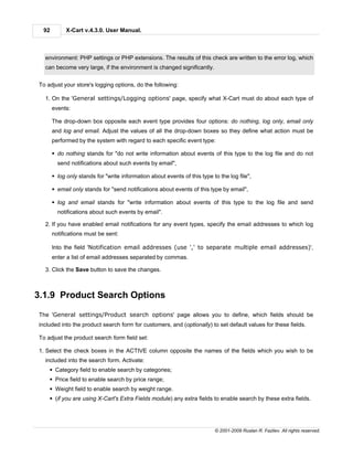 92        X-Cart v.4.3.0. User Manual.



  environment: PHP settings or PHP extensions. The results of this check are written to the error log, which
  can become very large, if the environment is changed significantly.


To adjust your store's logging options, do the following:

  1. On the 'General settings/Logging options' page, specify what X-Cart must do about each type of
      events:

      The drop-down box opposite each event type provides four options: do nothing, log only, email only
      and log and email. Adjust the values of all the drop-down boxes so they define what action must be
      performed by the system with regard to each specific event type:

      § do nothing stands for "do not write information about events of this type to the log file and do not
        send notifications about such events by email",

      § log only stands for "write information about events of this type to the log file",

      § email only stands for "send notifications about events of this type by email",

      § log and email stands for "write information about events of this type to the log file and send
        notifications about such events by email".

  2. If you have enabled email notifications for any event types, specify the email addresses to which log
      notifications must be sent:

      Into the field 'Notification email addresses (use ',' to separate multiple email addresses)',
      enter a list of email addresses separated by commas.

  3. Click the Save button to save the changes.



3.1.9 Product Search Options

The 'General settings/Product search options' page allows you to define, which fields should be
included into the product search form for customers, and (optionally) to set default values for these fields.

To adjust the product search form field set:

1. Select the check boxes in the ACTIVE column opposite the names of the fields which you wish to be
  included into the search form. Activate:
    § Category field to enable search by categories;
    § Price field to enable search by price range;
    § Weight field to enable search by weight range.
    § (if you are using X-Cart's Extra Fields module) any extra fields to enable search by these extra fields.




                                                                          © 2001-2009 Ruslan R. Fazliev. All rights reserved.
 