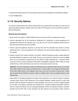 Setting Up Your Store          93



   2. (Optional) Set default values for the active fields (values that will be displayed in these fields by default).

   3. Click the Save button.



3.1.10 Security Options

   The 'General settings/Security options' page allows you to adjust options that affect your store security
   (options that affect encryption methods used in your store, HTTPS options, etc) and to test the encryption of
   data by PGP/GnuPG.


   General security options

   § Order emails encryption method: Method that you wish to be used for encrypting order emails.

   § Comma separated list of file extensions disallowed for uploading: A comma separated list of
     disallowed file extensions (For example, php, pl, cgi, asp, exe, com, bat, pif). Uploading onto the server of
     files with these extensions will not be possible.

   § Check if payment gateway response is coming from the IP's specified here (enter a comma
     separated list): A comma separated list of IP addresses from which payment gateway responses can
     be accepted.

   § Enable merchant key based blowfish encryption method: Enabling this option enables Merchant
     key-based Blowfish encryption for order details. As soon as you select the check box and click the Save
     button, you are redirected to a page where you are offered to create a Merchant key - a password which
     is used by X-Cart to encrypt and decrypt order details using Blowfish encryption method. After you create
     a Merchant key, all the order details in your store are re-encrypted using this new key.

      Important: You will be supposed to enter your Merchant key as a password every time you try to access
      order details. Make sure you keep your Merchant key in a secure place. If you forget your Merchant key,
      all the order details stored in your database will be lost, as you will not be able to decrypt them. Please
      also be aware that the 'Blowfish encryption method is enabled' option cannot be disabled without a valid
      Merchant key.

   § Check MD5 of compiled templates for better store protection at a shared hosting: If selected,
     a special routine checks if MD5 checksums of the compiled templates of pages served to a user's web
     browser match the authentic checksums for these templates. If the sums for a certain compiled template
     do not match, the template is discarded and compiled anew. Compiled templates whose MD5 checksum
     does not match the authentic one are considered potentially harmful: the detected checksum mismatch
     indicates that the PHP code of such templates has been altered and may possibly contain malicious



© 2001-2009 Ruslan R. Fazliev. All rights reserved.
 