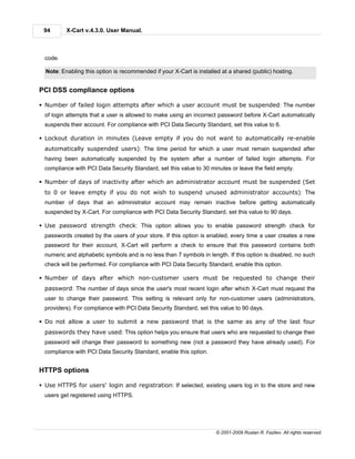 94       X-Cart v.4.3.0. User Manual.



  code.

  Note: Enabling this option is recommended if your X-Cart is installed at a shared (public) hosting.


PCI DSS compliance options

§ Number of failed login attempts after which a user account must be suspended: The number
  of login attempts that a user is allowed to make using an incorrect password before X-Cart automatically
  suspends their account. For compliance with PCI Data Security Standard, set this value to 6.

§ Lockout duration in minutes (Leave empty if you do not want to automatically re-enable
  automatically suspended users): The time period for which a user must remain suspended after
  having been automatically suspended by the system after a number of failed login attempts. For
  compliance with PCI Data Security Standard, set this value to 30 minutes or leave the field empty.

§ Number of days of inactivity after which an administrator account must be suspended (Set
  to 0 or leave empty if you do not wish to suspend unused administrator accounts): The
  number of days that an administrator account may remain inactive before getting automatically
  suspended by X-Cart. For compliance with PCI Data Security Standard, set this value to 90 days.

§ Use password strength check: This option allows you to enable password strength check for
  passwords created by the users of your store. If this option is enabled, every time a user creates a new
  password for their account, X-Cart will perform a check to ensure that this password contains both
  numeric and alphabetic symbols and is no less than 7 symbols in length. If this option is disabled, no such
  check will be performed. For compliance with PCI Data Security Standard, enable this option.

§ Number of days after which non-customer users must be requested to change their
  password: The number of days since the user's most recent login after which X-Cart must request the
  user to change their password. This setting is relevant only for non-customer users (administrators,
  providers). For compliance with PCI Data Security Standard, set this value to 90 days.

§ Do not allow a user to submit a new password that is the same as any of the last four
  passwords they have used: This option helps you ensure that users who are requested to change their
  password will change their password to something new (not a password they have already used). For
  compliance with PCI Data Security Standard, enable this option.


HTTPS options

§ Use HTTPS for users' login and registration: If selected, existing users log in to the store and new
  users get registered using HTTPS.




                                                                      © 2001-2009 Ruslan R. Fazliev. All rights reserved.
 
