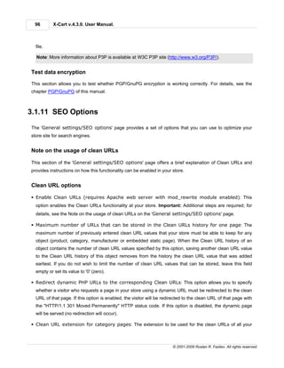 96        X-Cart v.4.3.0. User Manual.



  file.

  Note: More information about P3P is available at W3C P3P site (http://www.w3.org/P3P/).


Test data encryption

This section allows you to test whether PGP/GnuPG encryption is working correctly. For details, see the
chapter PGP/GnuPG of this manual.



3.1.11 SEO Options

The 'General settings/SEO options' page provides a set of options that you can use to optimize your
store site for search engines.


Note on the usage of clean URLs

This section of the 'General settings/SEO options' page offers a brief explanation of Clean URLs and
provides instructions on how this functionality can be enabled in your store.


Clean URL options

§ Enable Clean URLs (requires Apache web server with mod_rewrite module enabled): This
  option enables the Clean URLs functionality at your store. Important: Additional steps are required; for
  details, see the Note on the usage of clean URLs on the 'General settings/SEO options' page.

§ Maximum number of URLs that can be stored in the Clean URLs history for one page: The
  maximum number of previously entered clean URL values that your store must be able to keep for any
  object (product, category, manufacturer or embedded static page). When the Clean URL history of an
  object contains the number of clean URL values specified by this option, saving another clean URL value
  to the Clean URL history of this object removes from the history the clean URL value that was added
  earliest. If you do not wish to limit the number of clean URL values that can be stored, leave this field
  empty or set its value to '0' (zero).

§ Redirect dynamic PHP URLs to the corresponding Clean URLs: This option allows you to specify
  whether a visitor who requests a page in your store using a dynamic URL must be redirected to the clean
  URL of that page. If this option is enabled, the visitor will be redirected to the clean URL of that page with
  the "HTTP/1.1 301 Moved Permanently" HTTP status code. If this option is disabled, the dynamic page
  will be served (no redirection will occur).

§ Clean URL extension for category pages: The extension to be used for the clean URLs of all your



                                                                       © 2001-2009 Ruslan R. Fazliev. All rights reserved.
 