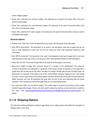 Setting Up Your Store      97



     store's category pages.

   § Clean URL extension for product pages: The extension to be used for the clean URLs of all your
     store's product pages.

   § Clean URL extension for manufacturer pages: The extension to be used for the clean URLs of all
     your store's manufacturer pages.

   § Clean URL extension for static pages: The extension to be used for the clean URLs of all your store's
     embedded static pages.


   General options

   § Default site 'Title' tag: Enter the default text to be used in the title tag of all the site pages.

   § Site META description: The description to be used in the description meta tag of pages that do not
     have a meta description of their own and are not using any other meta description (Maximum 500
     characters).

   § Site META keywords: The keywords to be used in the keywords meta tag of pages that do not have
     meta keywords of their own and are not using any other meta keywords (Maximum 500 characters).

   § Page title format: The format of page titles to be used for all the pages in your store.

   § Maximum length of page title element (leave 0 or empty if not applicable): The maximum
     number of characters to be displayed in a page title. If the actual number of characters in the page title is
     greater than the number set by this option, the title is truncated. Please note that the truncation does not
     split words. For example, if this option is set to 50, and the fiftieth character happens to be in the middle
     of a word, X-Cart moves back to the nearest space character after the end of the last full word before the
     fiftieth character and cuts off everything that goes after the end of this word beginning with the space
     character. This mechanism ensures that page titles do not include partial words.

   § Use canonical URLs for storefront pages: This option helps to improve the standing of every single
     storefront page with Google, Yahoo! and other search engines by clearing up returned search results for
     the    store.    See    http://googlewebmastercentral.blogspot.com/2009/02/specify-your-canonical.html    for
     details.



3.1.12 Shipping Options

   The 'General settings/Shipping options' page allows you to adjust options that affect the calculation of
   shipping rates in your store.




© 2001-2009 Ruslan R. Fazliev. All rights reserved.
 