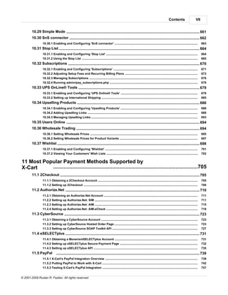 Contents                       VII


        10.29 Simple Mode
                     ........................................................................................................................................... 661
        10.30 SnS connector
                     ........................................................................................................................................... 662
                 10.30.1 Enabling and Configuring 'SnS connector'
                             .....................................................................................................................................................................    663
        10.31 Stop List
                      ........................................................................................................................................... 664
                 10.31.1 Enabling and Configuring 'Stop List'
                             .....................................................................................................................................................................    664
                 10.31.2 Using the Stop List
                             .....................................................................................................................................................................    665
        10.32 Subscriptions
                     ........................................................................................................................................... 670
                 10.32.1 Enabling and Configuring 'Subscriptions'
                             .....................................................................................................................................................................    671
                 10.32.2 Adjusting Setup Fees and Recurring Billing Plans
                             .....................................................................................................................................................................    673
                 10.32.3 Managing Subscriptions
                             .....................................................................................................................................................................    676
                 10.32.4 Running admin/pay_subscriptions.php
                             .....................................................................................................................................................................    678
        10.33 UPS OnLine® Tools
                    ........................................................................................................................................... 679
                 10.33.1 Enabling and Configuring 'UPS Online® Tools'
                              .....................................................................................................................................................................   679
                 10.33.2 Setting up International Shipping
                              .....................................................................................................................................................................   685
        10.34 Upselling Products
                      ........................................................................................................................................... 686
                 10.34.1 Enabling and Configuring 'Upselling Products'
                             .....................................................................................................................................................................    688
                 10.34.2 Adding Upselling Links
                             .....................................................................................................................................................................    689
                 10.34.3 Managing Upselling Links
                             .....................................................................................................................................................................    693
        10.35 Users Online
                     ........................................................................................................................................... 694
        10.36 Wholesale Trading
                    ........................................................................................................................................... 694
                 10.36.1 Setting Wholesale Prices
                              .....................................................................................................................................................................   695
                 10.36.2 Setting Wholesale Prices for Product Variants
                              .....................................................................................................................................................................   697
        10.37 Wishlist........................................................................................................................................... 698
                 10.37.1 Enabling and Configuring 'Wishlist'
                             .....................................................................................................................................................................    701
                 10.37.2 Viewing Your Customers' Wish Lists
                             .....................................................................................................................................................................    702

11 Most Popular Payment Methods Supported by
X-Cart     ..................................................................................................705
        11.1 2Checkout
                    ........................................................................................................................................... 705
                 11.1.1 Obtaining a 2Checkout Account
                              .....................................................................................................................................................................   705
                 11.1.2 Setting up 2Checkout
                              .....................................................................................................................................................................   706
        11.2 Authorize.Net
                     ........................................................................................................................................... 710
                 11.2.1 Obtaining an Authorize.Net Account
                              .....................................................................................................................................................................   711
                 11.2.2 Setting up Authorize.Net: SIM
                              .....................................................................................................................................................................   711
                 11.2.3 Setting up Authorize.Net: AIM
                              .....................................................................................................................................................................   715
                 11.2.4 Setting up Authorize.Net: AIM.eCheck
                              .....................................................................................................................................................................   719
        11.3 CyberSource
                    ........................................................................................................................................... 723
                 11.3.1 Obtaining a CyberSource Account
                              .....................................................................................................................................................................   723
                 11.3.2 Setting up CyberSource Hosted Order Page
                              .....................................................................................................................................................................   723
                 11.3.3 Setting up CyberSource SOAP Toolkit API
                              .....................................................................................................................................................................   727
        11.4 eSELECTplus
                    ........................................................................................................................................... 731
                 11.4.1 Obtaining a Moneris/eSELECTplus Account
                              .....................................................................................................................................................................   731
                 11.4.2 Setting up eSELECTplus Secure Payment Page
                              .....................................................................................................................................................................   732
                 11.4.3 Setting up eSELECTplus API
                              .....................................................................................................................................................................   735
        11.5 PayPal             ........................................................................................................................................... 739
                 11.5.1 X-Cart's PayPal Integration Overview
                              .....................................................................................................................................................................   739
                 11.5.2 Putting PayPal to Work with X-Cart
                              .....................................................................................................................................................................   742
                 11.5.3 Testing X-Cart's PayPal Integration
                              .....................................................................................................................................................................   757


© 2001-2009 Ruslan R. Fazliev. All rights reserved.
 