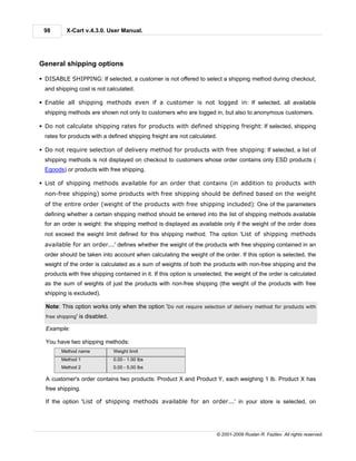 98        X-Cart v.4.3.0. User Manual.




General shipping options

§ DISABLE SHIPPING: If selected, a customer is not offered to select a shipping method during checkout,
  and shipping cost is not calculated.

§ Enable all shipping methods even if a customer is not logged in: If selected, all available
  shipping methods are shown not only to customers who are logged in, but also to anonymous customers.

§ Do not calculate shipping rates for products with defined shipping freight: If selected, shipping
  rates for products with a defined shipping freight are not calculated.

§ Do not require selection of delivery method for products with free shipping: If selected, a list of
  shipping methods is not displayed on checkout to customers whose order contains only ESD products (
  Egoods) or products with free shipping.

§ List of shipping methods available for an order that contains (in addition to products with
  non-free shipping) some products with free shipping should be defined based on the weight
  of the entire order (weight of the products with free shipping included): One of the parameters
  defining whether a certain shipping method should be entered into the list of shipping methods available
  for an order is weight: the shipping method is displayed as available only if the weight of the order does
  not exceed the weight limit defined for this shipping method. The option 'List of shipping methods
  available for an order...' defines whether the weight of the products with free shipping contained in an
  order should be taken into account when calculating the weight of the order. If this option is selected, the
  weight of the order is calculated as a sum of weights of both the products with non-free shipping and the
  products with free shipping contained in it. If this option is unselected, the weight of the order is calculated
  as the sum of weights of just the products with non-free shipping (the weight of the products with free
  shipping is excluded).

  Note: This option works only when the option 'Do not require selection of delivery method for products with
  free shipping'   is disabled.

  Example:

  You have two shipping methods:
        Method name               Weight limit
        Method 1                  0.00 - 1.00 lbs
        Method 2                  0.00 - 5.00 lbs

  A customer's order contains two products: Product X and Product Y, each weighing 1 lb. Product X has
  free shipping.

  If the option 'List of shipping methods available for an order...' in your store is selected, on




                                                                         © 2001-2009 Ruslan R. Fazliev. All rights reserved.
 