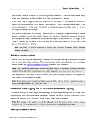 Setting Up Your Store    99



      checkout the customer is offered just one shipping method - Method 2. That is because the total weight
      of the order is calculated as 2 lbs, and 2 lbs do not fit in the weight limit for Method 1.

      If the option 'List of shipping methods available for an order...' is unselected, the customer is
      offered two shipping methods - both Method 1 and Method 2. That is because the total weight of the
      order is calculated as 1 lb (the weight of Product X is not taken into account), and the weight of 1 lb fits in
      the weight limit for both the methods.

   § Use product dimensions for shipping rates calculation: This setting allows you to specify whether
     you wish product dimensions to be used for shipping rates calculation. If this option is enabled, calculation
     of shipping rates will be performed with the consideration of product dimensions, not just weight. If this
     option is disabled, the calculation of shipping rates will be performed based on product weight only;
     product dimensions will be ignored.

          Note: The option 'Use product dimensions for shipping rates calculation' is relevant only for real-time
          shipping calculation.


   Real-time shipping options

   § Enable real-time shipping calculation: If selected, your customers will see an estimation of shipping
     cost for orders before they are placed. These shipping rates will be received directly from the shipping
     carriers. Consult the 'Real-time Shipping Calculators' section for more information.

      Note: If you choose to enable real-time shipping calculation, be sure to provide the actual address of your
      company (the location from which product items will be shipped) in General settings/Company options.

   § Use Intershipper calculation service: If selected, UPS, USPS and FedEX real-time shipping rates will
     be obtained by your store via Intershipper.

      Note: If you choose not to enable Intershipper support, X-Cart will use its own integrated modules to
      obtain shipping rates from UPS, USPS and FedEX.


   Dimensions of the shipping box for small items (for real-time shipping)

   This section allows you to set the length, width and height of the shipping box that you will use to ship orders
   containing only small items (Small items are products for which the option 'Use the dimensions of this
   product for shipping cost calculation' on the 'Product details' page is disabled).

      Note: The settings in this section need to be adjusted only if the options 'Enable real-time shipping
      calculation'   and 'Use product dimensions for shipping rates calculation' are enabled in your store.


   Intershipper account details



© 2001-2009 Ruslan R. Fazliev. All rights reserved.
 