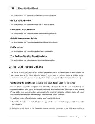 100       X-Cart v.4.3.0. User Manual.



This section allows you to provide your InterShipper account details.


U.S.P.S account details

This section allows you to provide your U.S.P.S. account details.


CanadaPost account details

This section allows you to provide your CanadaPost account details.


DHL/Airborne account details

This section allows you to provide your DHL/Airborne account details.


FedEx options

This section allows you to provide your FedEx account details.


Test Realtime Shipping Rates Calculation

This section allows you to test real-rime shipping rate calculation.



3.1.13 User Profiles Options

The 'General settings/User Profiles options' page allows you to configure the set of fields included into
your store's user profile forms ('Profile details' forms used by different types of X-Cart users -
administrators, providers, customers and X-Affiliate partners - to provide information about themselves).


Configuring the set of fields included into your store's user profile forms

You can define which of the user profile fields should be active (included into the user profile forms), and
completion of which fields should be required (mandatory). Required fields will be marked by a red asterisk
(*) sign so the store users know they are mandatory for completion; a special validation routine will ensure
that all the required fields are completed by a user before the form is submitted.

To configure the set of fields included into your store's user profile forms:

1. Select the check boxes in the 'Active' column opposite the names of the fields you want to be available
  for completion.

2. Select the check boxes in the 'Required' column opposite the names of the fields you want to be




                                                                         © 2001-2009 Ruslan R. Fazliev. All rights reserved.
 