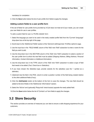 Setting Up Your Store     101



      mandatory for completion.

   3. Click the Save button below the list of user profile form fields to apply the changes.


   Adding custom fields to a user profile form

   If the set of fields for user profile forms provided by X-Cart does not meet all of your needs, you can create
   your own fields for use in user profiles.

   To add a custom field for use in a 'Profile details' form:

   1. Select the language you want to be used in the newly created profile field from the 'Current language'
      drop-down box at the top right of the page.

   2. Scroll down to the 'Additional fields' section of the 'General settings/User Profiles options' page.

   3. Use the input box in the FIELD NAME column of the 'Add new field' subsection to enter a name for the
      field you wish to add.

   4. Use the drop-down box in the SECTION column of the 'Add new field' subsection to select a section of
      the user profile form to which the new field must be added (Shipping Address, Billing Address, Personal
      Information, Contact Information or Additional Information).

   5. Use the drop-down box in the TYPE column of the 'Add new field' subsection to select a type of field
      that needs to be added (Text, Check box or Selectbox)

   6. If you have chosen the Selectbox type, provide variants for the selectbox (use the ';' symbol as a
      delimiter).

   7. (Optional) Use the field in the POS. column to enter a position number of the field being created relative
      to the other additional fields (if any).

   8. Click the Add/Update button at the bottom of the form to save the changes. The new field should be
      added to the list of fields in the 'Additional information' section.

   9. Select the 'Active' and (optionally) 'Required' check box(es) opposite the newly added field.

   10.Click the Save button below the list of 'Contact us' form fields to apply the changes.



3.2 Store Security
   This section provides an overview of measures you can take to ensure a safe shopping experience for your
   customers.




© 2001-2009 Ruslan R. Fazliev. All rights reserved.
 