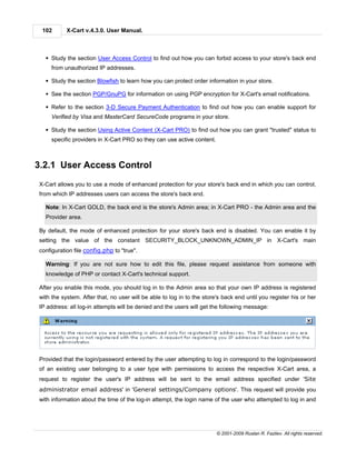 102       X-Cart v.4.3.0. User Manual.



  § Study the section User Access Control to find out how you can forbid access to your store's back end
    from unauthorized IP addresses.

  § Study the section Blowfish to learn how you can protect order information in your store.

  § See the section PGP/GnuPG for information on using PGP encryption for X-Cart's email notifications.

  § Refer to the section 3-D Secure Payment Authentication to find out how you can enable support for
    Verified by Visa and MasterCard SecureCode programs in your store.

  § Study the section Using Active Content (X-Cart PRO) to find out how you can grant "trusted" status to
    specific providers in X-Cart PRO so they can use active content.



3.2.1 User Access Control
X-Cart allows you to use a mode of enhanced protection for your store's back end in which you can control,
from which IP addresses users can access the store's back end.

  Note: In X-Cart GOLD, the back end is the store's Admin area; in X-Cart PRO - the Admin area and the
  Provider area.

By default, the mode of enhanced protection for your store's back end is disabled. You can enable it by
setting the value of the constant SECURITY_BLOCK_UNKNOWN_ADMIN_IP in X-Cart's main
configuration file config.php to "true".

  Warning: If you are not sure how to edit this file, please request assistance from someone with
  knowledge of PHP or contact X-Cart's technical support.

After you enable this mode, you should log in to the Admin area so that your own IP address is registered
with the system. After that, no user will be able to log in to the store's back end until you register his or her
IP address: all log-in attempts will be denied and the users will get the following message:




Provided that the login/password entered by the user attempting to log in correspond to the login/password
of an existing user belonging to a user type with permissions to access the respective X-Cart area, a
request to register the user's IP address will be sent to the email address specified under 'Site
administrator email address' in 'General settings/Company options'. This request will provide you
with information about the time of the log-in attempt, the login name of the user who attempted to log in and




                                                                        © 2001-2009 Ruslan R. Fazliev. All rights reserved.
 