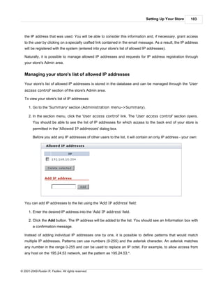 Setting Up Your Store       103



   the IP address that was used. You will be able to consider this information and, if necessary, grant access
   to the user by clicking on a specially crafted link contained in the email message. As a result, the IP address
   will be registered with the system (entered into your store's list of allowed IP addresses).

   Naturally, it is possible to manage allowed IP addresses and requests for IP address registration through
   your store's Admin area.


   Managing your store's list of allowed IP addresses

   Your store's list of allowed IP addresses is stored in the database and can be managed through the 'User
   access control' section of the store's Admin area.

   To view your store's list of IP addresses:

      1. Go to the 'Summary' section (Administration menu->Summary).

      2. In the section menu, click the 'User access control' link. The 'User access control' section opens.
         You should be able to see the list of IP addresses for which access to the back end of your store is
         permitted in the 'Allowed IP addresses' dialog box.

         Before you add any IP addresses of other users to the list, it will contain an only IP address - your own:




   You can add IP addresses to the list using the 'Add IP address' field:

      1. Enter the desired IP address into the 'Add IP address' field.

      2. Click the Add button. The IP address will be added to the list. You should see an Information box with
         a confirmation message.

   Instead of adding individual IP addresses one by one, it is possible to define patterns that would match
   multiple IP addresses. Patterns can use numbers (0-255) and the asterisk character. An asterisk matches
   any number in the range 0-255 and can be used to replace an IP octet. For example, to allow access from
   any host on the 195.24.53 network, set the pattern as 195.24.53.*.



© 2001-2009 Ruslan R. Fazliev. All rights reserved.
 