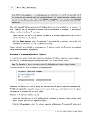 104        X-Cart v.4.3.0. User Manual.



  Note: When creating a pattern, be aware that you can use asterisks in non-final IP address octets only if
  you are going to replace all the octets that follow it by asterisks, too. Patterns formatted differently will be
  deemed incorrect. For example, patterns like 195.*.*.* or 195.24.*.* are correct; patterns like 195.*.53.*
  are incorrect.


If the list of allowed IP addresses contains an IP address that needs no longer be allowed for access to the
store's back end, you can remove this IP address from the list of allowed IP addresses. To remove an IP
address from the list of allowed IP addresses:

  1. Select the check box next to the IP address that needs to be removed (Select multiple check boxes to
       remove more than one IP address).

  2. Click the Delete selected button. The selected IP address(es) will be removed from the list. You
       should see an Information box with a confirmation message.

Please note that it is not possible to remove your own IP address from the list. (The check box displayed
next to your own IP address is grayed out).


Managing IP address registration requests

In addition to being sent to the site administrator's email address, IP address registration requests appear in
the dialog box 'IP address registration requests' of the 'User access control' section.

  Note: The dialog box 'IP address registration requests' is displayed only if there are active requests.

The list of requests is a list of IP addresses awaiting registration.




If you go to the 'User access control' section and see one or more IP address registration requests in the '
IP address registration requests' list, you need to decide whether you wish to delete them or to register
the respective IP addresses with your store system.

To delete an IP address registration request:

  1. Select the check box next to the IP address whose registration is requested (Select multiple check
       boxes to delete more than one registration request).

  2. Click the Delete selected button. The selected request(s) will be deleted (The selected IP address(es)



                                                                        © 2001-2009 Ruslan R. Fazliev. All rights reserved.
 