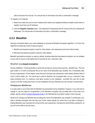Setting Up Your Store       105



         will be removed from the list). You should see an Information box with a confirmation message.

   To register an IP address:

      1. Select the check box next to the IP address that needs to be registered (Select multiple check boxes to
         register more than one IP address).

      2. Click the Register selected button. The selected IP address(es) will be moved to the list of allowed IP
         addresses. You should see an Information box with a confirmation message.



3.2.2 Blowfish
   Security of sensitive data in your store database is ensured by Blowfish encryption algorithm. In X-Cart, this
   algorithm provides two levels of data encryption:

      1. Blowfish key-based encryption (used for order details, user passwords and some internal data);

      2. Merchant key-based encryption (used for order details).

   Blowfish key-based encryption is used by default, whereas Merchant key-based encryption can be enabled
   at your wish to ensure a still higher level of security for your customers' data.


   Blowfish key-based encryption

   During installation, X-Cart generates a secret key to help you ensure store security - Blowfish key. This key
   gets written to X-Cart's config.php file as the value of the $blowfish_key variable, and, immediately after
   this key is generated, X-Cart begins using this key to encrypt user passwords, order details (details field of
   xcart_orders table), etc. The same key is used to decipher the encrypted data, so your customers' data
   stays protected even if a malicious user gains access to your database - provided this user did not get
   access to the file config.php of your X-Cart installation and your Blowfish key has not been compromised.

   Changing your Blowfish key

   It is quite safe to use X-Cart with the Blowfish key generated during installation; however, if you still wish to
   change it, use the utility for re-generation of the Blowfish encryption key provided with X-Cart tools (For
   details, see the section X-Cart's Advanced Tools in the 'Maintaining Your Store' section of this manual).

   Never try to change your Blowfish key by editing the value of the $blowfish_key variable in config.php: your
   data is already encrypted with this key and X-Cart needs exactly the same key to be able to decrypt it.
   Editing $blowfish_key manually will corrupt all the user passwords, including the administrator password, so
   you will not be able to use the store.




© 2001-2009 Ruslan R. Fazliev. All rights reserved.
 