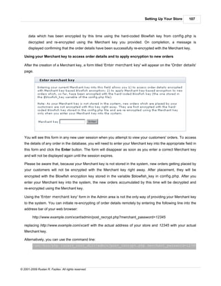 Setting Up Your Store        107



      data which has been encrypted by this time using the hard-coded Blowfish key from config.php is
      decrypted and re-encrypted using the Merchant key you provided. On completion, a message is
      displayed confirming that the order details have been successfully re-encrypted with the Merchant key.

   Using your Merchant key to access order details and to apply encryption to new orders

   After the creation of a Merchant key, a form titled 'Enter merchant key' will appear on the 'Order details'
   page.




   You will see this form in any new user session when you attempt to view your customers' orders. To access
   the details of any order in the database, you will need to enter your Merchant key into the appropriate field in
   this form and click the Enter button. The form will disappear as soon as you enter a correct Merchant key
   and will not be displayed again until the session expires.

   Please be aware that, because your Merchant key is not stored in the system, new orders getting placed by
   your customers will not be encrypted with the Merchant key right away. After placement, they will be
   encrypted with the Blowfish encryption key stored in the variable $blowfish_key in config.php. After you
   enter your Merchant key into the system, the new orders accumulated by this time will be decrypted and
   re-encrypted using the Merchant key.

   Using the 'Enter merchant key' form in the Admin area is not the only way of providing your Merchant key
   to the system. You can initiate re-encrypting of order details remotely by entering the following line into the
   address bar of your web browser:

         http://www.example.com/xcart/admin/post_recrypt.php?merchant_password=12345

   replacing http://www.example.com/xcart/ with the actual address of your store and 12345 with your actual
   Merchant key.

   Alternatively, you can use the command line:
         /usr/bin/php {xcart_root_dir}/admin/post_recrypt.php merchant_password=12345




© 2001-2009 Ruslan R. Fazliev. All rights reserved.
 