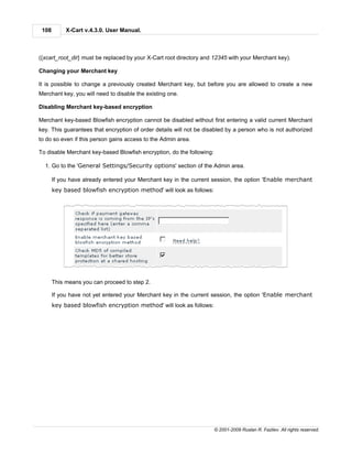 108        X-Cart v.4.3.0. User Manual.



({xcart_root_dir} must be replaced by your X-Cart root directory and 12345 with your Merchant key).

Changing your Merchant key

It is possible to change a previously created Merchant key, but before you are allowed to create a new
Merchant key, you will need to disable the existing one.

Disabling Merchant key-based encryption

Merchant key-based Blowfish encryption cannot be disabled without first entering a valid current Merchant
key. This guarantees that encryption of order details will not be disabled by a person who is not authorized
to do so even if this person gains access to the Admin area.

To disable Merchant key-based Blowfish encryption, do the following:

  1. Go to the 'General Settings/Security options' section of the Admin area.

       If you have already entered your Merchant key in the current session, the option 'Enable merchant
       key based blowfish encryption method' will look as follows:




       This means you can proceed to step 2.

       If you have not yet entered your Merchant key in the current session, the option 'Enable merchant
       key based blowfish encryption method' will look as follows:




                                                                       © 2001-2009 Ruslan R. Fazliev. All rights reserved.
 