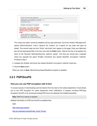 Setting Up Your Store        109




         This means the option cannot be disabled until you get authorized. Go to the 'Orders Management'
         section (Administration menu->Search for orders), do a search for any order and open its
         details. This should make the form 'Enter merchant key' appear on the page. Enter your Merchant
         key into the appropriate field in this form and click the Enter button. Wait for the key to be applied and
         return to the 'General Settings/Security options' section. This time you should see a selected
         check box opposite the option 'Enable merchant key based blowfish encryption method'.
         Proceed to step 2.

      2. Unselect the 'Enable merchant key based blowfish encryption method' check box.

      3. Click the Save button.

      When you click on Save, Merchant key-based Blowfish encryption is disabled.



3.2.3 PGP/GnuPG

   How you can use PGP encryption with X-Cart

   To ensure security of mail traveling over the Internet from the store to the orders department, X-Cart allows
   you to use PGP encryption for orders department email notifications. A program providing PGP-type
   encryption (GnuPG or its commercial analog PGP) has to be obtained and installed separately.

      Note: PGP 6.0 or above is required.

   Detailed information on PGP and GnuPG is available here:

      PGP:

      http://www.pgpi.org/doc/

      http://en.wikipedia.org/wiki/Pretty_Good_Privacy



© 2001-2009 Ruslan R. Fazliev. All rights reserved.
 