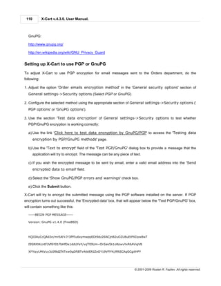 110         X-Cart v.4.3.0. User Manual.



  GnuPG:

  http://www.gnupg.org/

  http://en.wikipedia.org/wiki/GNU_Privacy_Guard


Setting up X-Cart to use PGP or GnuPG

To adjust X-Cart to use PGP encryption for email messages sent to the Orders department, do the
following:

1. Adjust the option 'Order emails encryption method' in the 'General security options' section of
  General settings->Security options (Select PGP or GnuPG).

2. Configure the selected method using the appropriate section of General settings->Security options ('
  PGP options' or 'GnuPG options').

3. Use the section 'Test data encryption' of General settings->Security options to test whether
  PGP/GnuPG encryption is working correctly:

  a) Use the link 'Click here to test data encryption by GnuPG/PGP' to access the 'Testing data
       encryption by PGP/GnuPG methods' page.

  b) Use the 'Text to encrypt' field of the 'Test PGP/GnuPG' dialog box to provide a message that the
       application will try to encrypt. The message can be any piece of text.

  c) If you wish the encrypted message to be sent by email, enter a valid email address into the 'Send
       encrypted data to email' field.

  d) Select the 'Show GnuPG/PGP errors and warnings' check box.

  e) Click the Submit button.

X-Cart will try to encrypt the submitted message using the PGP software installed on the server. If PGP
encryption turns out successful, the 'Encrypted data' box, that will appear below the 'Test PGP/GnuPG' box,
will contain something like this:

  -----BEGIN PGP MESSAGE-----

  Version: GnuPG v1.4.0 (FreeBSD)




  hQIOAyCcQA65n/mrEAf+IY3PPIu6xymwppEDt9dz26NCjnB2uOZU8uEtPXDyw8wT

  I9SNXtKcntFJVf6Y01FbHfDe1ddUYeY/vqTlI9Um+DrSak5k1oNzwvYxR6AViqV8

  XlYVzyLMtVuy3c0f8dZfXTxw0qDftBTvA66ERJZeOY19VFlYK/RRSCAqGCgitHPY




                                                                        © 2001-2009 Ruslan R. Fazliev. All rights reserved.
 
