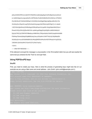 Setting Up Your Store      111



      atRukC93953FPM12U1bEHITV7F6lDPKCcVyBnbQIgWgI2rS2PLBNpCkVy4uN4ZuH

      w+obtB1KQpwXuxwgiLak6wPLrn6FPWoNL2Yw8ZxMz862Nc4HinZtACkw+AT0dhIU

      lFsL38LlfAu5iC7dkSGe5D80tgrV1VEx9D6LOiw64QgA2NgUUgEQeuoB4xR2x7Za

      2hz5AUyOu15fqyV01veg7EUFohGa4hHxjxegUrSkCPRk4mpIEZJ9gh7j+h+o8otA

      +9Z3YzEsrQbdJKeuK/SH8he6qjohO9KzpEhqomVcrgwR6+AhpjXNpdcl8xKVOevn

      Phwed7oFSyJCRih2Q3EwJMd7rB+vaAWtLgeG9jgjS5njld3QdfcvL8dDGXW6HjrV

      Og3LjH7N2I/2p70AFhMJYNBedqvymRBb5SKu7DRjwzt4pAuh3ebEZydqqWxWoW8A

      FSKN4qsT0sHkoEbWgF9JpBB9SUkqJ/okuyrtOzaNmcTstM7T4L81j01WjANbaDEr

      JtJLASoyjVvmyxyEtr6dWaBIA5rdL4MypQWEDhUkRuaCwh567GMyq4/ml1gS3UZq

      1I6Oibfa1JjHz5eyDNrCoTpw42LS7u24duTnqXuu

      =Cbm1

      -----END PGP MESSAGE-----

   If the attempt to encrypt the message is unsuccessful, in the 'Encrypted data' box you will see exactly the
   same text you entered into the 'Text to encrypt' field.


   Using PGP/GnuPG keys

   GnuPG

   First, you need to create your keys. Here is what the process of generating keys might look like (In our
   example we are using a fake name and email address - John Smith <john.smith@example.com>):
   $ gpg --gen-key
   gpg (GnuPG) 1.4.0; Copyright (C) 2004 Free Software Foundation, Inc.
   This program comes with ABSOLUTELY NO WARRANTY.
   This is free software, and you are welcome to redistribute it
   under certain conditions. See the file COPYING for details.


   gpg: WARNING: using insecure memory!
   gpg: please see http://www.gnupg.org/faq.html for more information
   Please select what kind of key you want:
        (1) DSA and Elgamal (default)
        (2) DSA (sign only)
        (5) RSA (sign only)
   Your selection? 1
   DSA keypair will have 1024 bits.




© 2001-2009 Ruslan R. Fazliev. All rights reserved.
 
