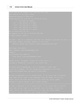112      X-Cart v.4.3.0. User Manual.



ELG-E keys may be between 1024 and 4096 bits long.
What keysize do you want? (2048)
Requested keysize is 2048 bits
Please specify how long the key should be valid.
             0 = key does not expire
       <n>     = key expires in n days
       <n>w = key expires in n weeks
       <n>m = key expires in n months
       <n>y = key expires in n years
Key is valid for? (0) 1m
Key expires at Fri Jun 10 14:39:04 2005 MSD
Is this correct? (y/N) y


You need a user ID to identify your key; the software constructs the user ID from the
Real Name, Comment and Email Address in this form:
      "Heinrich Heine (Der Dichter) <heinrichh@duesseldorf.de>"


Real name: John Smith
Email address: john.smith@example.com
Comment:
You selected this USER-ID:
      "John Smith <john.smith@example.com>"


Change (N)ame, (C)omment, (E)mail or (O)kay/(Q)uit? o
You need a Passphrase to protect your secret key.


You don't want a passphrase - this is probably a *bad* idea!
I will do it anyway.       You can change your passphrase at any time,
using this program with the option "--edit-key".


We need to generate a lot of random bytes. It is a good idea to perform
some other action (type on the keyboard, move the mouse, utilize the
disks) during the prime generation; this gives the random number
generator a better chance to gain enough entropy.
.+++++++++++++++.+++++++++++++++.+++++++++++++++.+++++.+++++..++++++++++++++++++++..+++++++
We need to generate a lot of random bytes. It is a good idea to perform
some other action (type on the keyboard, move the mouse, utilize the
disks) during the prime generation; this gives the random number
generator a better chance to gain enough entropy.




                                                       © 2001-2009 Ruslan R. Fazliev. All rights reserved.
 