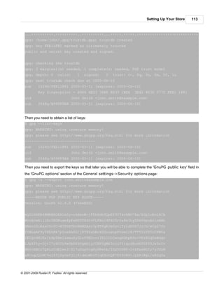 Setting Up Your Store      113



   ...++++++++++.++++++++++..++++++++++...+++++.+++++.++++++++++++++++++++++++++++++++++++++++
   gpg: /home/john/.gpg/trustdb.gpg: trustdb created
   gpg: key FEE11881 marked as ultimately trusted
   public and secret key created and signed.


   gpg: checking the trustdb
   gpg: 3 marginal(s) needed, 1 complete(s) needed, PGP trust model
   gpg: depth: 0            valid:         1    signed:   0   trust: 0-, 0q, 0n, 0m, 0f, 1u
   gpg: next trustdb check due at 2005-06-10
   pub       1024D/FEE11881 2005-05-11 [expires: 2005-06-10]
             Key fingerprint = A966 6E03 36E8 B539 1BD6                 3E42 853D 077C FEE1 1881
   uid                                John Smith <john.smith@example.com>
   sub       2048g/B99FF9AB 2005-05-11 [expires: 2005-06-10]


   Then you need to obtain a list of keys:
   $ gpg --list-keys
   gpg: WARNING: using insecure memory!
   gpg: please see http://www.gnupg.org/faq.html for more information
   --------------------------------
   pub       1024D/FEE11881 2005-05-11 [expires: 2005-06-10]
   uid                                John Smith <john.smith@example.com>
   sub       2048g/B99FF9AB 2005-05-11 [expires: 2005-06-10]

   Then you need to export the keys so that later you will be able to complete the 'GnuPG public key' field in
   the 'GnuPG options' section of the General settings->Security options page:
   $ gpg -a --export john.smith@example.com
   gpg: WARNING: using insecure memory!
   gpg: please see http://www.gnupg.org/faq.html for more information
   -----BEGIN PGP PUBLIC KEY BLOCK-----
   Version: GnuPG v1.4.0 (FreeBSD)


   mQGiBEKB4RMRBADEA1mSy+zABeoW+jF5hHdhfQpEP3YTkvkWO78a/EGpIoEnL8Ck
   WUcADwR1ilRr0BDNuamfpFwNPU58d1vFLPXn14FHJ0rfa8eIty50eV6puA61oANn
   XNaoJ2cAaxC6cYC+N7PDkTbnRbMZArc3p9T6gKJeGyc1Ty1dhUS7JJ/G/wCg27fn
   FYWLmAF9yT8EhMk7p5oa6k8D/j8T8YahBrXSZouahp8VsmCr8/TTYfoVTTcCFW6a
   1ECgv4M1Es1h9pTAmIzxmu4yGLzU9EOovi3511OLOxoq6GhpR9n+VKzB2qUxWdqv
   LJpXYty+DjtI7o9OIh9w0bDkkVgmblyJIRF0gMk3nluYYiqrd8udkYOYfGJeSnf+
   MB0rBACc7Q4LrCdElee3/ZI7uDugYcgNyPRwtb/IGzY0VNF+1tkYxwHOIy7yJUuM
   a8CngJQlMC9xjX3jSyOeFjIj8ldmLWh5TIqEZGOQP7RYfO8XtJyZRIWgl2sRSq0a



© 2001-2009 Ruslan R. Fazliev. All rights reserved.
 
