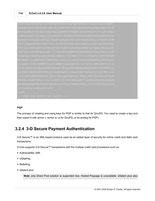 114       X-Cart v.4.3.0. User Manual.



yTZW+oRLL6QLjMDQTvy4YrMA5eGFmGx9C8sxFhQPASNq1Bu+hLQjSm9obiBTbWl0
aCA8am9obi5zbWl0aEBleGFtcGxlLmNvbT6IZAQTEQIAJAUCQoHhEwIbAwUJACeN
AAYLCQgHAwIDFQIDAxYCAQIeAQIXgAAKCRCFPQd8/uEYgTXHAJ0Y33tia6tnUHpm
o/qhRalpXm+5/wCfRpxiQ1SI8FQYOtJP4ZNtlh5ESHa5Ag0EQoHhGRAIAON902gU
dsoDyNV+nVZQdwntqNiDfifOpNP+gGHQsYzH5cu0YC3mxFGjZK2s3/0GPq9+5AYW
lkkYlvompmmKTF8rYTXT7vnSizFiUSf4V+63XzSxnY3NexIyjj94Lvpz66SOJXq3
K3P/jax1lb8tQxKU/gl0HuynKlRI1YuEXIDx4xfXqtnFHbF+a+GqERz9MlCpq3Zt
lHq/4becsx9zfWVxsduzRn/3J+bRLmXYOCQNMOm9kNmzH8RMyZ96q4J5Q8+b+GDO
V0swG3xcy3OZpTwtqPQ84LmqcCmMVUfi7tN1EH++J+ClnCx2u6eOb/2kPUON03BP
WHfwANCn+LniEb8AAwUIAM64Cx2ryhHtjJtizFAsU3V4tH256cHdPaijSRoNcy9L
YJinDgDl90CEvcF9ME7E3Ly6+aWBBcCw3ghXQQUFO/Xc7DN1hvcWN5dDWf4lPt2Z
Xo/dYjwHjD+PaOQoxeZ6SDmXWxGwoF83ygLDVVX9b8gaHW0GI588v+62h0RVKrIa
caivXdDTqh80lh8N9CVGoIFS3uA8nRxDG1jjWawcHdN14wyRqdX1z+a4/RK+ZlUx
oJ2dIQOkiQEEhohMzmvd/lXXjCzKnQjpEs5HUTgL/3HmgCyAM7tAzcUJccAI3iHw
nM1m9m+mEQW1IX6zi1lOo/IsV2GOJ/EJlhDjRD2yyX6ITwQYEQIADwUCQoHhGQIb
DAUJACeNAAAKCRCFPQd8/uEYgVazAJ9DreCt0WFKyGwRhyifIeSGTHFUKwCgzShE
V17tla6xCz7L+RArsXjrsVk=
=ow2K
-----END PGP PUBLIC KEY BLOCK-----



PGP

The process of creating and using keys for PGP is similar to that for GnuPG. You need to create a key and
then export it with armor (--armor or -a for GnuPG, or its analog for PGP).



3.2.4 3-D Secure Payment Authentication
3-D Secure™ is an XML-based protocol used as an added layer of security for online credit and debit card
transactions.

X-Cart supports 3-D Secure™ transactions with the multiple credit card processors such as:

§ AuthorizeNet: AIM,

§ USAePay,

§ Netbilling,

§ eSelect plus,

       Note: only Direct Post solution is supported now, Hosted Paypage is unavailable. eSelect plus also




                                                                      © 2001-2009 Ruslan R. Fazliev. All rights reserved.
 