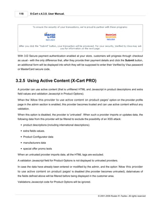 116          X-Cart v.4.3.0. User Manual.




With 3-D Secure payment authentication enabled at your store, customers will progress through checkout
as usual - with the only difference that, after they provide their payment details and click the Submit button,
an additional form will be displayed into which they will be supposed to enter their Verified by Visa password
or MasterCard secure code.



3.2.5 Using Active Content (X-Cart PRO)
A provider can use active content (that is unfiltered HTML and Javascript in product descriptions and extra
field values and validation Javascript in Product Options).

When the 'Allow this provider to use active content on product pages' option on the provider profile
page in the admin section is enabled, this provider becomes trusted and can use active content without any
validation.

When this option is disabled, the provider is 'untrusted'. When such a provider imports or updates data, the
following data from this provider will be filtered to exclude the possibility of an XSS attack:

  § product descriptions (including international descriptions);

  § extra fields values.

  § Product Configurator data

  § manufacturers data

  § special offer promo texts

When an untrusted provider imports data, all the HTML tags are excluded.

A validation Javascript field for Product Options is not displayed to untrusted providers.

In case the data have already been entered or modified by the admin, and the option 'Allow this provider
to use active content on product pages' is disabled (the provider becomes untrusted), data/values of
the fields defined above will be filtered before being displayed in the customer area.

Validations Javascript code for Product Options will be ignored.




                                                                         © 2001-2009 Ruslan R. Fazliev. All rights reserved.
 