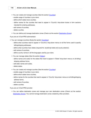 118       X-Cart v.4.3.0. User Manual.



  § You can create and manage counties (See the section Counties):
    - enable usage of counties in your store;
    - define which states have counties;
    - define names for the counties that need to appear in 'County' drop-down boxes in form sections
       intended for entering addresses;
    - edit names of counties;
    - delete counties.

  § You can define and manage destination zones (Check out the section Destination Zones).

If you are an X-Cart PRO administrator:

§ You can manage countries (Study the section Countries):
    - define what countries need to appear in 'Country' drop-down menus on all the forms used to specify
       billing/shipping addresses;
    - define what countries have states (required for JavaScript state and county selector);
    - edit names of countries;
    - define country names in all the languages used by your store.

  § You can manage states (See the section States):
    - define names and codes for the states that need to appear in 'State' drop-down menus on all billing/
       shipping address forms;
    - edit state names and codes;
    - delete states.

  § You can create and manage counties (See the section Counties):
    - enable usage of counties in your store;
    - define which states have counties;
    - define names for the counties that need to appear in 'County' drop-down menus on all billing/shipping
       address forms;
    - edit names of counties;
    - delete counties.

If you are an X-Cart PRO provider:

  § You can define destination zones and manage your own destination zones (Check out the section
    Destination Zones). You cannot manage destination zones created by other providers.




                                                                      © 2001-2009 Ruslan R. Fazliev. All rights reserved.
 