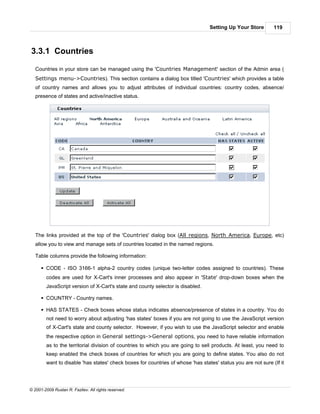 Setting Up Your Store        119



3.3.1 Countries

   Countries in your store can be managed using the 'Countries Management' section of the Admin area (
   Settings menu->Countries). This section contains a dialog box titled 'Countries' which provides a table
   of country names and allows you to adjust attributes of individual countries: country codes, absence/
   presence of states and active/inactive status.




   The links provided at the top of the 'Countries' dialog box (All regions, North America, Europe, etc)
   allow you to view and manage sets of countries located in the named regions.

   Table columns provide the following information:

      § CODE - ISO 3166-1 alpha-2 country codes (unique two-letter codes assigned to countries). These
        codes are used for X-Cart's inner processes and also appear in 'State' drop-down boxes when the
        JavaScript version of X-Cart's state and county selector is disabled.

      § COUNTRY - Country names.

      § HAS STATES - Check boxes whose status indicates absence/presence of states in a country. You do
        not need to worry about adjusting 'has states' boxes if you are not going to use the JavaScript version
        of X-Cart's state and county selector. However, if you wish to use the JavaScript selector and enable
        the respective option in General settings->General options, you need to have reliable information
        as to the territorial division of countries to which you are going to sell products. At least, you need to
        keep enabled the check boxes of countries for which you are going to define states. You also do not
        want to disable 'has states' check boxes for countries of whose 'has states' status you are not sure (If it




© 2001-2009 Ruslan R. Fazliev. All rights reserved.
 