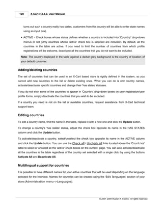 120       X-Cart v.4.3.0. User Manual.



    turns out such a country really has states, customers from this country will be able to enter state names
    using an input box).

  § ACTIVE - Check boxes whose status defines whether a country is included into 'Country' drop-down
    menus or not (Only countries whose 'active' check box is selected are included). By default, all the
    countries in the table are active. If you need to limit the number of countries from which profile
    registrations will be welcome, deactivate all the countries that you do not want to be included.

  Note: The country displayed in the table against a darker grey background is the country of location of
  your default customer.


Adding/deleting countries

The set of countries that can be used in an X-Cart based store is rigidly defined in the system, so you
cannot add new countries to the list or delete existing ones. What you can do is edit country names,
activate/deactivate specific countries and change their 'has states' statuses.

If you do not wish some of the countries to appear in 'Country' drop-down boxes on user registration/user
profile forms, simply deactivate the countries that you wish to be excluded.

If a country you need is not on the list of available countries, request assistance from X-Cart technical
support team.


Editing countries

To edit a country name, find the name in the table, replace it with a new one and click the Update button.

To change a country's 'has states' status, adjust the check box opposite its name in the HAS STATES
column and click the Update button.

To activate/deactivate a country, select/unselect the check box opposite its name in the ACTIVE column
and click the Update button. You can use the Check all / Uncheck all links located above the 'Countries'
table to select or unselect all the 'active' check boxes on the current page. You can also activate/deactivate
all the countries in the table regardless of the country set selected with a single click: by using the buttons
Activate All and Deactivate All.


Multilingual support for countries

It is possible to have different names for your active countries that will be used depending on the language
selected for the interface. Names for countries can be created using the 'Edit languages' section of your
store (Administration menu->Languages).




                                                                       © 2001-2009 Ruslan R. Fazliev. All rights reserved.
 