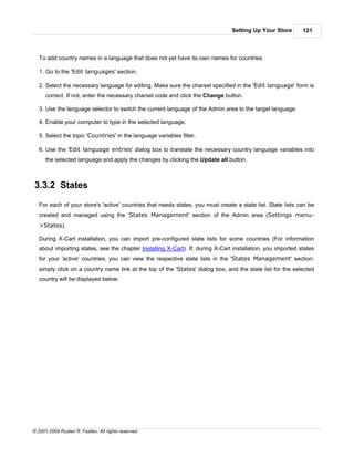 Setting Up Your Store        121



   To add country names in a language that does not yet have its own names for countries:

   1. Go to the 'Edit languages' section.

   2. Select the necessary language for editing. Make sure the charset specified in the 'Edit language' form is
      correct. If not, enter the necessary charset code and click the Change button.

   3. Use the language selector to switch the current language of the Admin area to the target language.

   4. Enable your computer to type in the selected language.

   5. Select the topic 'Countries' in the language variables filter.

   6. Use the 'Edit language entries' dialog box to translate the necessary country language variables into
      the selected language and apply the changes by clicking the Update all button.



3.3.2 States

   For each of your store's 'active' countries that needs states, you must create a state list. State lists can be
   created and managed using the 'States Management' section of the Admin area (Settings menu-
   >States).

   During X-Cart installation, you can import pre-configured state lists for some countries (For information
   about importing states, see the chapter Installing X-Cart). If, during X-Cart installation, you imported states
   for your 'active' countries, you can view the respective state lists in the 'States Management' section:
   simply click on a country name link at the top of the 'States' dialog box, and the state list for the selected
   country will be displayed below:




© 2001-2009 Ruslan R. Fazliev. All rights reserved.
 