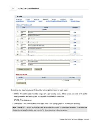 122       X-Cart v.4.3.0. User Manual.




By looking at a state list, you can find out the following information for each state:

  § CODE: The state code (must be unique on a per-country basis). State codes are used for X-Cart's
     inner processes and also appear in customer addresses on the invoice.

  § STATE: The state name.

  § COUNTIES: The number of counties in the state ('n/a' is displayed if no counties are defined).

  Note: COUNTIES column is displayed only when use of counties in the store is enabled. To enable use
  of counties, enable the option 'Use counties' in General settings->General options.




                                                                         © 2001-2009 Ruslan R. Fazliev. All rights reserved.
 