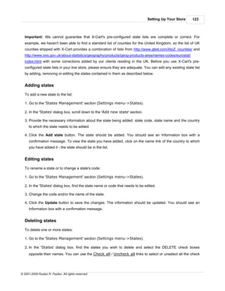 Setting Up Your Store        123



   Important: We cannot guarantee that X-Cart's pre-configured state lists are complete or correct. For
   example, we haven't been able to find a standard list of counties for the United Kingdom, so the list of UK
   counties shipped with X-Cart provides a combination of lists from http://www.gbet.com/AtoZ_counties/ and
   http://www.ons.gov.uk/about-statistics/geography/products/geog-products-area/names-codes/eurostat/
   index.html with some corrections added by our clients residing in the UK. Before you use X-Cart's pre-
   configured state lists in your live store, please ensure they are adequate. You can edit any existing state list
   by adding, removing or editing the states contained in them as described below.


   Adding states

   To add a new state to the list:

   1. Go to the 'States Management' section (Settings menu->States).

   2. In the 'States' dialog box, scroll down to the 'Add new state' section.

   3. Provide the necessary information about the state being added: state code, state name and the country
      to which the state needs to be added.

   4. Click the Add state button. The state should be added. You should see an Information box with a
      confirmation message. To view the state you have added, click on the name link of the country to which
      you have added it - the state should be in the list.


   Editing states

   To rename a state or to change a state's code:

   1. Go to the 'States Management' section (Settings menu->States).

   2. In the 'States' dialog box, find the state name or code that needs to be edited.

   3. Change the code and/or the name of the state.

   4. Click the Update button to save the changes. The information should be updated. You should see an
      Information box with a confirmation message.


   Deleting states

   To delete one or more states:

   1. Go to the 'States Management' section (Settings menu->States).

   2. In the 'States' dialog box, find the states you wish to delete and select the DELETE check boxes
      opposite their names. You can use the Check all / Uncheck all links to select or unselect all the check




© 2001-2009 Ruslan R. Fazliev. All rights reserved.
 