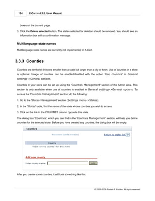 124       X-Cart v.4.3.0. User Manual.



  boxes on the current page.

3. Click the Delete selected button. The states selected for deletion should be removed. You should see an
  Information box with a confirmation message.


Multilanguage state names

Multilanguage state names are currently not implemented in X-Cart.



3.3.3 Counties

Counties are territorial divisions smaller than a state but larger than a city or town. Use of counties in a store
is optional. Usage of counties can be enabled/disabled with the option 'Use counties' in General
settings->General options.

Counties in your store can be set up using the 'Counties Management' section of the Admin area. This
section is only available when use of counties is enabled in General settings->General options. To
access the 'Counties Management' section, do the following:

1. Go to the 'States Management' section (Settings menu->States).

2. In the 'States' table, find the name of the state whose counties you wish to access.

3. Click on the link in the COUNTIES column opposite this state.

The dialog box 'Counties', which you can find in the 'Counties Management' section, will help you define
counties for the selected state. Before you have created any counties, the dialog box will be empty:




After you create some counties, it will look something like this:




                                                                         © 2001-2009 Ruslan R. Fazliev. All rights reserved.
 