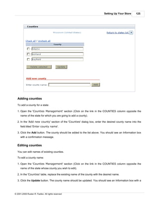 Setting Up Your Store   125




   Adding counties

   To add a county for a state:

   1. Open the 'Counties Management' section (Click on the link in the COUNTIES column opposite the
      name of the state for which you are going to add a county).

   2. In the 'Add new county' section of the 'Counties' dialog box, enter the desired county name into the
      field titled 'Enter county name'.

   3. Click the Add button. The county should be added to the list above. You should see an Information box
      with a confirmation message.


   Editing counties

   You can edit names of existing counties.

   To edit a county name:

   1. Open the 'Counties Management' section (Click on the link in the COUNTIES column opposite the
      name of the state whose county you wish to edit).

   2. In the 'Counties' table, replace the existing name of the county with the desired name.

   3. Click the Update button. The county name should be updated. You should see an Information box with a




© 2001-2009 Ruslan R. Fazliev. All rights reserved.
 