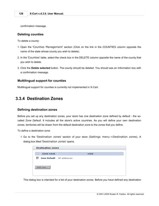 126        X-Cart v.4.3.0. User Manual.



  confirmation message.


Deleting counties

To delete a county:

1. Open the 'Counties Management' section (Click on the link in the COUNTIES column opposite the
  name of the state whose county you wish to delete).

2. In the 'Counties' table, select the check box in the DELETE column opposite the name of the county that
  you wish to delete.

3. Click the Delete selected button. The county should be deleted. You should see an Information box with
  a confirmation message.


Multilingual support for counties

Multilingual support for counties is currently not implemented in X-Cart.



3.3.4 Destination Zones

Defining destination zones

Before you set up any destination zones, your store has one destination zone defined by default - the so-
called Zone Default. It includes all the store's active countries. As you will define your own destination
zones, territories will be drawn from the default destination zone to the zones that you define.

To define a destination zone:

  1. Go to the 'Destination zones' section of your store (Settings menu->Destination zones). A
       dialog box titled 'Destination zones' opens.




       This dialog box is intended for a list of your destination zones. Before you have defined any destination




                                                                        © 2001-2009 Ruslan R. Fazliev. All rights reserved.
 
