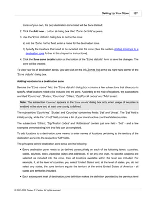 Setting Up Your Store       127



         zones of your own, the only destination zone listed will be Zone Default.

      2. Click the Add new... button. A dialog box titled 'Zone details' appears.

      3. Use the 'Zone details' dialog box to define the zone:

         a) Into the 'Zone name' field, enter a name for the destination zone.

         b) Specify the locations that need to be included into the zone (See the section Adding locations to a
            destination zone further in this chapter for instructions).

      4. Click the Save zone details button at the bottom of the 'Zone details' form to save the changes. The
         zone will be created.

   To view your list of destination zones, you can click on the link Zones list at the top right-hand corner of the
   'Zone details' dialog box.

   Adding locations to a destination zone

   Besides the 'Zone name' field, the 'Zone details' dialog box contains a few subsections that allow you to
   specify, what locations need to be included into the zone. According to the type of locations, the subsections
   are titled 'Countries', 'States', 'Counties', 'Cities', 'Zip/Postal codes' and 'Addresses'.

      Note: The subsection 'Counties' appears in the 'Zone details' dialog box only when usage of counties is
      enabled in the store and at least one county is defined.

   The subsections 'Countries', 'States' and 'Counties' contain two fields: 'Set' and 'Unset'. The 'Set' field is
   initially empty, while the 'Unset' field provides a list of your store's active countries/states/counties.

   The subsections 'Cities', 'Zip/Postal codes' and 'Addresses' contain just one field - 'Set' - and a few
   examples demonstrating how this field can be completed.

   To add locations to a destination zone means to enter names of locations pertaining to the territory of the
   destination zone into the respective 'Set' fields.

   The principles behind destination zone setup are the following:

      § Every destination zone needs to be defined consecutively on each of the following levels: countries,
        states, counties, cities, zip/postal codes and addresses. If, on any one level, no specific locations are
        selected as included into the zone, then all locations available within the level are included. For
        example, if, at the level of countries, you select 'United States' and, at the level of states, you do not
        select any states, the zone territory equals the territory of the entire United States of America - all
        states and territories included.

      § Each subsequent level of destination zone definition makes the definition provided by the previous level




© 2001-2009 Ruslan R. Fazliev. All rights reserved.
 