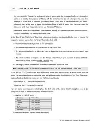 128        X-Cart v.4.3.0. User Manual.



    (s) more specific. This can be understood better if we consider the process of defining a destination
    zone as a step-by-step process of filtering off the territories that do not belong in the zone. For
    example, if, at the level of countries, you select 'United States' and, at the level of states, you select '
    Alabama', then, at the level of states, this definition filters off all U.S. states from the zone except for
    Alabama - and, thus, the zone territory is just the state of Alabama.

  § Destination zones must not intersect. The territories, already included into one of the destination zones,
    must not be included into another destination zone.

Under 'Countries', 'States' and 'Counties' subsections, locations can be added to the zone by moving the
respective location names from the 'Unset' field to the 'Set' field:

  1. Select the location(s) that you wish to add to the zone:

       § To select a single location, click on its name in the 'Unset' field.

       § To select multiple locations, hold down the CTRL key while clicking the names of locations with your
         mouse.

       § To select countries by regions, use the 'Quick select' feature (For example, to select all North-
         American countries, click the 'North America' link).

  2. Click the [<<] button. The selected locations will be moved to the 'Set' field.

  Note: The [>>] button can be used to move locations from the 'Set' field back to the 'Unset' field.

Under 'Cities', 'Zip/Postal codes' and 'Addresses' subsections, locations can be added to the zone by
typing the respective city name, zip/postal code and address masks directly into the 'Set' field. City name,
zip/postal code and address masks can use the following wildcards:

  § Percent sign (%) - zero or more characters;

  § Underline sign (_) - any single character.

Here are some examples demonstrating how the 'Set' fields of the 'Zone details' dialog box need to be
configured in order to define the following destination zones:

  1. the whole of the U.S. territory:
          Countries:            United States
          States:               none selected
          Counties:             none selected
          Cities:               none specified
          Zip/Postal codes:     none specified
          Addresses:            none specified

  2. the state of Alabama (United States of America):



                                                                           © 2001-2009 Ruslan R. Fazliev. All rights reserved.
 
