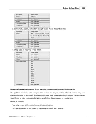 Setting Up Your Store      129



             Countries:               United States
             States:                  Alabama
             Counties:                none selected
             Cities:                  none specified
             Zip/Postal codes:        none specified
             Addresses:               none specified

      3. continental U.S. (all U.S. locations except Hawaii, Puerto Rico and Alaska):
             Countries:               United States
             States:                  all U.S. states selected, except
                                      for Hawaii, Puerto Rico and
                                      Alaska
             Counties:                none selected
             Cities:                  none specified
             Zip/Postal codes:        none specified
             Addresses:               none specified

      4. all zip codes in the group 15000-19699:
             Countries:               United States
             States:                  none selected
             Counties:                none selected
             Cities:                  none specified
             Zip/Postal codes:        15%
                                      16%
                                      17%
                                      18%
                                      190%
                                      191%
                                      192%
                                      193%
                                      194%
                                      195%
                                      196%
             Addresses:               none specified


   How to define destination zones if you are going to use more than one shipping carrier

   The problem associated with using multiple carriers for shipping is that different carriers may have
   overlapping zones for which they provide shipping rates. If the zones used by your shipping carriers overlap,
   you will need to make your destination zones smaller than the zones used by your carriers.

   Here's an example:

      You sell products to Minnesota, Iowa and Wisconsin, USA.

      You use two carriers to ship orders to customers - Carrier A and Carrier B.




© 2001-2009 Ruslan R. Fazliev. All rights reserved.
 
