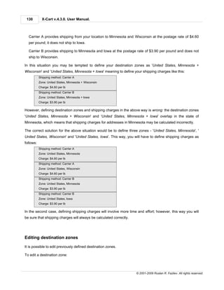 130         X-Cart v.4.3.0. User Manual.



  Carrier A provides shipping from your location to Minnesota and Wisconsin at the postage rate of $4.60
  per pound; it does not ship to Iowa.

  Carrier B provides shipping to Minnesota and Iowa at the postage rate of $3.90 per pound and does not
  ship to Wisconsin.

In this situation you may be tempted to define your destination zones as 'United States, Minnesota +
Wisconsin' and 'United States, Minnesota + Iowa' meaning to define your shipping charges like this:
           Shipping method: Carrier A
           Zone: United States, Minnesota + Wisconsin
           Charge: $4.60 per lb
           Shipping method: Carrier B
           Zone: United States, Minnesota + Iowa
           Charge: $3.90 per lb

However, defining destination zones and shipping charges in the above way is wrong: the destination zones
'United States, Minnesota + Wisconsin' and 'United States, Minnesota + Iowa' overlap in the state of
Minnesota, which means that shipping charges for addresses in Minnesota may be calculated incorrectly.

The correct solution for the above situation would be to define three zones - 'United States, Minnesota', '
United States, Wisconsin' and 'United States, Iowa'. This way, you will have to define shipping charges as
follows:
           Shipping method: Carrier A
           Zone: United States, Minnesota
           Charge: $4.60 per lb
           Shipping method: Carrier A
           Zone: United States, Wisconsin
           Charge: $4.60 per lb
           Shipping method: Carrier B
           Zone: United States, Minnesota
           Charge: $3.90 per lb
           Shipping method: Carrier B
           Zone: United States, Iowa
           Charge: $3.90 per lb

In the second case, defining shipping charges will involve more time and effort; however, this way you will
be sure that shipping charges will always be calculated correctly.




Editing destination zones

It is possible to edit previously defined destination zones.

To edit a destination zone:



                                                                     © 2001-2009 Ruslan R. Fazliev. All rights reserved.
 