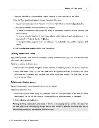 Setting Up Your Store       131



      1. In the 'Destination zones' dialog box, click on the name of the zone you would like to edit.

      2. Use the 'Zone details' dialog box to change the details of the zone:

         § You can rename the zone: Edit the name in the 'Zone name' field and click the Update button.

         § You can re-define the territories included into the zone:
            To add a country/state/county to the zone, select its name in the respective 'Unset' field and click
            the [<<] button.
            To remove a country/state/county from the zone being edited to Zone Default, select its name in the
            respective 'Set' field and click the [>>] button.
            To change the cities, zip/postal codes and addresses included into the zone, edit the respective 'Set
            ' fields.

      3. Click the Save zone details button to save the changes.


   Cloning destination zones

   If you need to create a zone similar to one of your existing destination zones, you can clone this zone and
   then modify the zone details.

   To clone an existing destination zone:

      1. In the 'Destination zones' dialog box, click on the name of the zone you would like to make a copy of.

      2. In the 'Zone details' dialog box click the Clone button. A copy of the zone will be created (If the name
         of the zone you cloned was 'new', the clone zone will be named 'new (clone)'.) The clone zone can now
         be renamed and edited.


   Deleting destination zones

   If you no longer need a certain destination zone, you can delete it.

   To delete a destination zone:

      1. In the 'Destination zones' dialog box, select the check box next to the name of the zone you would
         like to delete. You can use the Check all / Uncheck all links to select or unselect all the boxes.

      2. Click the Delete selected button.

      Warning: Deleting a destination zone results in deletion of all shipping charges and tax rates based on
      this zone. If you have some shipping charges and tax rates defined for a certain destination zone and do
      not want them deleted, do not delete the destination zone.




© 2001-2009 Ruslan R. Fazliev. All rights reserved.
 