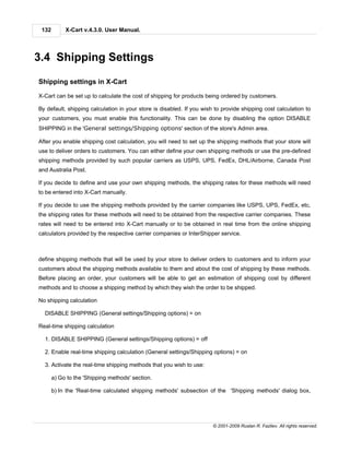 132        X-Cart v.4.3.0. User Manual.




3.4 Shipping Settings

Shipping settings in X-Cart

X-Cart can be set up to calculate the cost of shipping for products being ordered by customers.

By default, shipping calculation in your store is disabled. If you wish to provide shipping cost calculation to
your customers, you must enable this functionality. This can be done by disabling the option DISABLE
SHIPPING in the 'General settings/Shipping options' section of the store's Admin area.

After you enable shipping cost calculation, you will need to set up the shipping methods that your store will
use to deliver orders to customers. You can either define your own shipping methods or use the pre-defined
shipping methods provided by such popular carriers as USPS, UPS, FedEx, DHL/Airborne, Canada Post
and Australia Post.

If you decide to define and use your own shipping methods, the shipping rates for these methods will need
to be entered into X-Cart manually.

If you decide to use the shipping methods provided by the carrier companies like USPS, UPS, FedEx, etc,
the shipping rates for these methods will need to be obtained from the respective carrier companies. These
rates will need to be entered into X-Cart manually or to be obtained in real time from the online shipping
calculators provided by the respective carrier companies or InterShipper service.



define shipping methods that will be used by your store to deliver orders to customers and to inform your
customers about the shipping methods available to them and about the cost of shipping by these methods.
Before placing an order, your customers will be able to get an estimation of shipping cost by different
methods and to choose a shipping method by which they wish the order to be shipped.

No shipping calculation

  DISABLE SHIPPING (General settings/Shipping options) = on

Real-time shipping calculation

  1. DISABLE SHIPPING (General settings/Shipping options) = off

  2. Enable real-time shipping calculation (General settings/Shipping options) = on

  3. Activate the real-time shipping methods that you wish to use:

       a) Go to the 'Shipping methods' section.

       b) In the 'Real-time calculated shipping methods' subsection of the 'Shipping methods' dialog box,




                                                                       © 2001-2009 Ruslan R. Fazliev. All rights reserved.
 