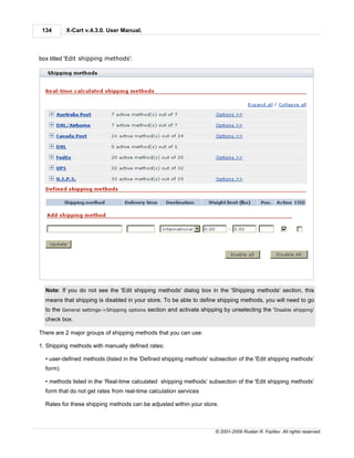 134      X-Cart v.4.3.0. User Manual.



box titled 'Edit shipping methods':




  Note: If you do not see the 'Edit shipping methods' dialog box in the 'Shipping methods' section, this
  means that shipping is disabled in your store. To be able to define shipping methods, you will need to go
  to the General settings->Shipping options section and activate shipping by unselecting the 'Disable shipping'
  check box.

There are 2 major groups of shipping methods that you can use:

1. Shipping methods with manually defined rates:

  • user-defined methods (listed in the 'Defined shipping methods' subsection of the 'Edit shipping methods’
  form)

  • methods listed in the ‘Real-time calculated shipping methods’ subsection of the 'Edit shipping methods’
  form that do not get rates from real-time calculation services

  Rates for these shipping methods can be adjusted within your store.



                                                                      © 2001-2009 Ruslan R. Fazliev. All rights reserved.
 
