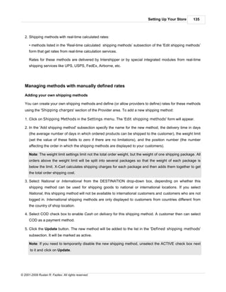 Setting Up Your Store        135



   2. Shipping methods with real-time calculated rates:

      • methods listed in the ‘Real-time calculated shipping methods’ subsection of the 'Edit shipping methods’
      form that get rates from real-time calculation services.

      Rates for these methods are delivered by Intershipper or by special integrated modules from real-time
      shipping services like UPS, USPS, FedEx, Airborne, etc.




   Managing methods with manually defined rates

   Adding your own shipping methods

   You can create your own shipping methods and define (or allow providers to define) rates for these methods
   using the 'Shipping charges' section of the Provider area. To add a new shipping method:

   1. Click on Shipping Methods in the Settings menu. The 'Edit shipping methods' form will appear.

   2. In the 'Add shipping method' subsection specify the name for the new method, the delivery time in days
      (the average number of days in which ordered products can be shipped to the customer), the weight limit
      (set the value of these fields to zero if there are no limitations), and the position number (the number
      affecting the order in which the shipping methods are displayed to your customers).

      Note: The weight limit settings limit not the total order weight, but the weight of one shipping package. All
      orders above the weight limit will be split into several packages so that the weight of each package is
      below the limit. X-Cart calculates shipping charges for each package and then adds them together to get
      the total order shipping cost.

   3. Select National or International from the DESTINATION drop-down box, depending on whether this
      shipping method can be used for shipping goods to national or international locations. If you select
      National, this shipping method will not be available to international customers and customers who are not
      logged in. International shipping methods are only displayed to customers from countries different from
      the country of shop location.

   4. Select COD check box to enable Cash on delivery for this shipping method. A customer then can select
      COD as a payment method.

   5. Click the Update button. The new method will be added to the list in the 'Defined shipping methods'
      subsection. It will be marked as active.

      Note: If you need to temporarily disable the new shipping method, unselect the ACTIVE check box next
      to it and click on Update.




© 2001-2009 Ruslan R. Fazliev. All rights reserved.
 