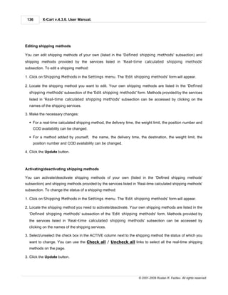 136      X-Cart v.4.3.0. User Manual.




Editing shipping methods

You can edit shipping methods of your own (listed in the 'Defined shipping methods' subsection) and
shipping methods provided by the services listed in 'Real-time calculated shipping methods'
subsection. To edit a shipping method:

1. Click on Shipping Methods in the Settings menu. The 'Edit shipping methods' form will appear.

2. Locate the shipping method you want to edit. Your own shipping methods are listed in the 'Defined
  shipping methods' subsection of the 'Edit shipping methods' form. Methods provided by the services
  listed in 'Real-time calculated shipping methods' subsection can be accessed by clicking on the
  names of the shipping services.

3. Make the necessary changes:

  § For a real-time calculated shipping method, the delivery time, the weight limit, the position number and
    COD availability can be changed.

  § For a method added by yourself, the name, the delivery time, the destination, the weight limit, the
    position number and COD availability can be changed.

4. Click the Update button.



Activating/deactivating shipping methods

You can activate/deactivate shipping methods of your own (listed in the 'Defined shipping methods'
subsection) and shipping methods provided by the services listed in 'Real-time calculated shipping methods'
subsection. To change the status of a shipping method:

1. Click on Shipping Methods in the Settings menu. The 'Edit shipping methods' form will appear.

2. Locate the shipping method you need to activate/deactivate. Your own shipping methods are listed in the
  'Defined shipping methods' subsection of the 'Edit shipping methods' form. Methods provided by
  the services listed in 'Real-time calculated shipping methods' subsection can be accessed by
  clicking on the names of the shipping services.

3. Select/unselect the check box in the ACTIVE column next to the shipping method the status of which you
  want to change. You can use the Check all / Uncheck all links to select all the real-time shipping
  methods on the page.

3. Click the Update button.




                                                                     © 2001-2009 Ruslan R. Fazliev. All rights reserved.
 