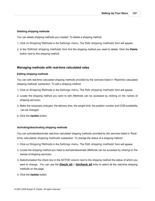 Setting Up Your Store       137




   Deleting shipping methods

   You can delete shipping methods you created. To delete a shipping method:

   1. Click on Shipping Methods in the Settings menu. The 'Edit shipping methods' form will appear.

   2. In the 'Defined shipping methods' form find the shipping method you need to delete. Click the Delete
      button next to this shipping method.




   Managing methods with real-time calculated rates

   Editing shipping methods

   You can edit real-time calculated shipping methods provided by the services listed in 'Real-time calculated
   shipping methods' subsection. To edit a shipping method:

   1. Click on Shipping Methods in the Settings menu. The 'Edit shipping methods' form will appear.

   2. Locate the shipping method you want to edit (Methods can be accessed by clicking on the names of
      shipping services).

   3. Make the necessary changes: the delivery time, the weight limit, the position number and COD availability
      can be changed.

   4. Click the Update button.



   Activating/deactivating shipping methods

   You can activate/deactivate real-time calculated shipping methods provided by the services listed in 'Real-
   time calculated shipping methods' subsection. To change the status of a shipping method:

   1. Click on Shipping Methods in the Settings menu. The 'Edit shipping methods' form will appear.

   2. Locate the shipping method you need to activate/deactivate (Methods can be accessed by clicking on the
      names of shipping services).

   3. Select/unselect the check box in the ACTIVE column next to the shipping method the status of which you
      want to change. You can use the Check all / Uncheck all links to select all the real-time shipping
      methods on the page.

   3. Click the Update button.




© 2001-2009 Ruslan R. Fazliev. All rights reserved.
 