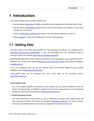 Introduction       3




1 Introduction
   This section provides basic information about X-Cart.

      § See the chapter Getting Help for details on using this help and getting more information about X-Cart.

      § See the chapter Understanding X-Cart to find out what X-Cart shopping cart software is, how it works
        and what you can do with it.

      § Check out What's New in X-Cart 4.3 for details on the new features introduced in X-Cart 4.3.

      § Study Licensing for a 'plain words' explanation of X-Cart's licensing policy.




1.1 Getting Help
   This User manual is the official documentation for X-Cart shopping cart software. It is available online (
   http://www.x-cart.com/xcart_manual/online) or may be downloaded from the ‘SUPPORT->Files &
   manuals’ section of our website (http://www.x-cart.com/manuals.html).

   Additional information about X-Cart shopping cart software can be requested by using a special form in the ‘
   CONTACT US’ section on our website (http://www.x-cart.com/contact_us.html) or by posting a message to
   sales@x-cart.com.

   If you are a registered client, you can get customer service and technical support via your personal
   HelpDesk account (https://secure.qtmsoft.com).

   X-Cart-related topics can be discussed with other X-Cart users at our community                      forums (
   http://forum.x-cart.com).



   X-Cart Support Team

      The X-Cart Support engineers will advise you about backing up your store and restoring it from the
      backup. The Support team is available to registered X-Cart license owners only and must be addressed
      through your personal Help Desk account at https://secure.qtmsoft.com.

   § X-Cart Community Forums

      The X-Cart Community Forums provide you with an opportunity to discuss X-Cart related issues with
      other community members. The Forums are available at http://forum.x-cart.com. For security reasons,
      some topics and threads at the forums are open to registered X-Cart license owners only.




© 2001-2009 Ruslan R. Fazliev. All rights reserved.
 