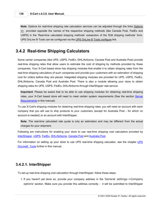 138        X-Cart v.4.3.0. User Manual.



   Note: Options for real-time shipping rate calculation services can be adjusted through the links Options
   >> provided opposite the names of the respective shipping methods (like Canada Post, FedEx and
   USPS) in the ‘Real-time calculated shipping methods’ subsection of the 'Edit shipping methods’ form.
   UPS OnLine ® Tools can be configured via the UPS OnLine ® Tools configure link.



3.4.2 Real-time Shipping Calculators
 Some carrier companies (like UPS, USPS, FedEx, DHL/Airborne, Canada Post and Australia Post) provide
 real-time shipping rates that allow users to estimate the cost of shipping by methods provided by these
 companies. Your X-Cart based store has shipping modules that enable it to obtain shipping rates from the
 real-time shipping calculators of such companies and provide your customers with an estimation of shipping
 cost for orders before they are placed. Integrated shipping modules are provided for UPS, USPS, FedEx,
 DHL/Airborne, Canada Post and Australia Post. There is also a module allowing your store to obtain
 shipping rates for UPS, USPS, FedEx, DHL/Airborne through InterShipper rate service.

   Important: Please be aware that to be able to use shipping modules for obtaining real-time shipping
   rates, your X-Cart based store will need to meet certain system requirements (See the section Server
   Requirements in this manual).

 To use X-Cart's shipping modules for obtaining real-time shipping rates, you will need an account with each
 company that you will use to ship products to your customers (except for Australia Post - for which no
 account is needed) or an account with InterShipper.

   Note. The real-time calculated rate quote is only an estimation and may be different from the actual
   charges for your shipment.

 Following are instructions for enabling your store to use real-time shipping cost calculators provided by
 InterShipper, USPS, FedEx, DHL/Airborne, Canada Post and Australia Post.

 For information on setting up your store to use UPS real-time shipping calculator, see the chapter UPS
 OnLine® Tools further in this manual.




3.4.2.1. InterShipper

 To set up real-time shipping cost calculation through InterShipper, follow these steps:

   1. If you haven't yet done so, provide your company address in the 'General settings->Company
        options' section. Make sure you provide this address correctly - it will be submitted to InterShipper



                                                                       © 2001-2009 Ruslan R. Fazliev. All rights reserved.
 
