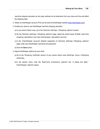 Setting Up Your Store        139



         real-time shipping calculator as the origin address for all shipments from your store and thus will affect
         the shipping rates.

      2. Obtain an InterShipper account (This can be done at InterShipper website www.intershipper.com).

      3. Enable your store to use InterShipper real-time shipping calculator:

         a) In your store's Admin area, go to the 'General settings->Shipping options' section.

         b) On the 'General settings->Shipping options' page, select the check boxes 'Enable real-time
            shipping calculation' and 'Use Intershipper calculation service'.

         c) In the 'InterShipper account details' subsection of 'General settings->Shipping options'
            page, enter your InterShipper username and password.

         d) Click the Save button.

      4. Adjust InterShipper options for your store:

         a) Go to the 'Shipping methods' section of your store's Admin area (Settings menu->Shipping
            methods).

         b) In the section menu, click the 'Real-time processors options' link. A dialog box titled '
            InterShipper options' opens.




© 2001-2009 Ruslan R. Fazliev. All rights reserved.
 