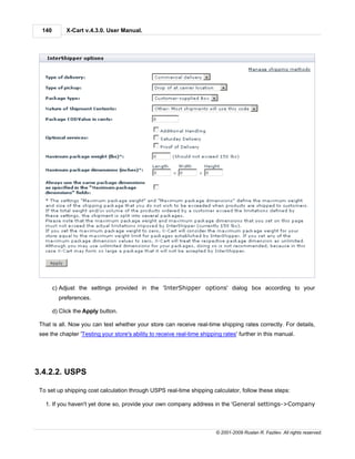 140        X-Cart v.4.3.0. User Manual.




        c) Adjust the settings provided in the 'InterShipper options' dialog box according to your
          preferences.

        d) Click the Apply button.

 That is all. Now you can test whether your store can receive real-time shipping rates correctly. For details,
 see the chapter 'Testing your store's ability to receive real-time shipping rates' further in this manual.




3.4.2.2. USPS

 To set up shipping cost calculation through USPS real-time shipping calculator, follow these steps:

   1. If you haven't yet done so, provide your own company address in the 'General settings->Company



                                                                          © 2001-2009 Ruslan R. Fazliev. All rights reserved.
 